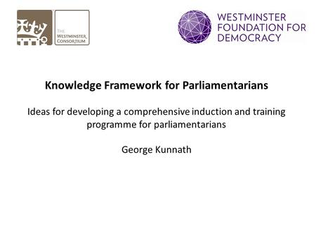 Knowledge Framework for Parliamentarians Ideas for developing a comprehensive induction and training programme for parliamentarians George Kunnath.