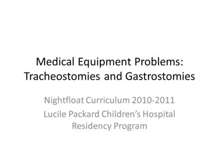 Medical Equipment Problems: Tracheostomies and Gastrostomies Nightfloat Curriculum 2010-2011 Lucile Packard Children’s Hospital Residency Program.