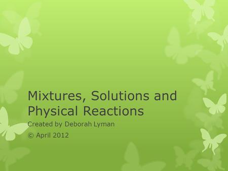 Mixtures, Solutions and Physical Reactions Created by Deborah Lyman © April 2012.