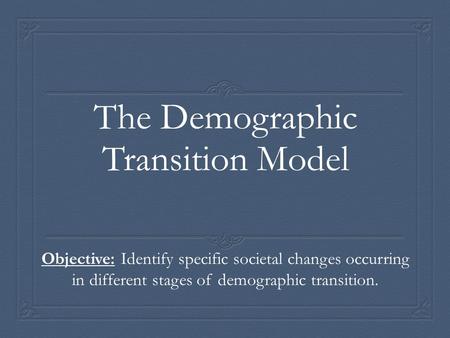 The Demographic Transition Model Objective: Identify specific societal changes occurring in different stages of demographic transition.