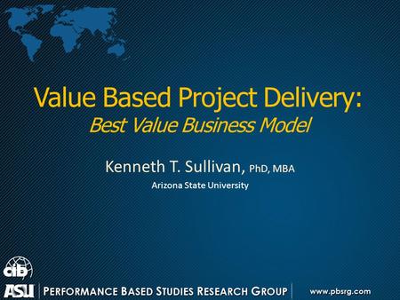 Value Based Project Delivery: Best Value Business Model Kenneth T. Sullivan, PhD, MBA Arizona State University.