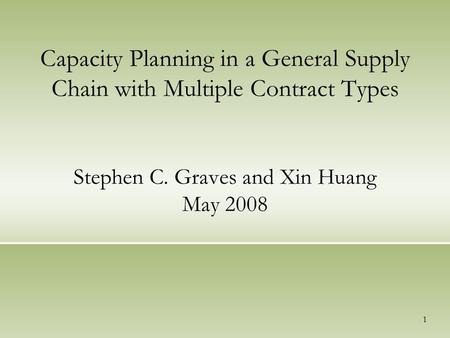 1 Capacity Planning in a General Supply Chain with Multiple Contract Types Stephen C. Graves and Xin Huang May 2008.