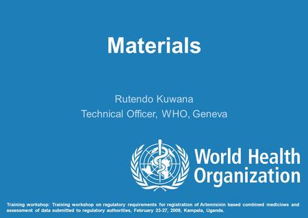 Materials Rutendo Kuwana Technical Officer, WHO, Geneva Training workshop: Training workshop on regulatory requirements for registration of Artemisinin.