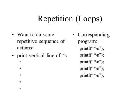 Repetition (Loops) Want to do some repetitive sequence of actions: print vertical line of *s * Corresponding program: printf(“*\n”);