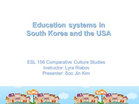 Education systems in South Korea and the USA ESL 156 Comparative Culture Studies Instructor: Lyra Riabov Presenter: Soo Jin Kim.