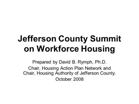 Jefferson County Summit on Workforce Housing Prepared by David B. Rymph, Ph.D. Chair, Housing Action Plan Network and Chair, Housing Authority of Jefferson.