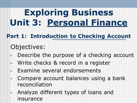 Exploring Business Unit 3: Personal Finance Part 1: Introduction to Checking Account Objectives: Describe the purpose of a checking account Write checks.