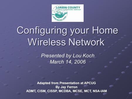 Configuring your Home Wireless Network Configuring your Home Wireless Network Adapted from Presentation at APCUG By Jay Ferron ADMT, CISM, CISSP, MCDBA,