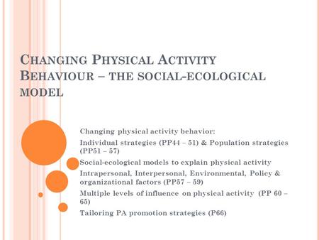 C HANGING P HYSICAL A CTIVITY B EHAVIOUR – THE SOCIAL - ECOLOGICAL MODEL Changing physical activity behavior: Individual strategies (PP44 – 51) & Population.
