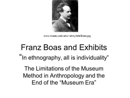 Franz Boas and Exhibits “ In ethnography, all is individuality” The Limitations of the Museum Method in Anthropology and the End of the “Museum Era” www.nceas.ucsb.edu/~alroy/lefa/Boas.jpg.