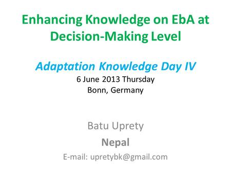 Enhancing Knowledge on EbA at Decision-Making Level Adaptation Knowledge Day IV 6 June 2013 Thursday Bonn, Germany Batu Uprety Nepal