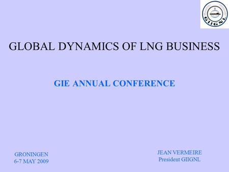 GLOBAL DYNAMICS OF LNG BUSINESS GIE ANNUAL CONFERENCE GRONINGEN 6-7 MAY 2009 JEAN VERMEIRE President GIIGNL.
