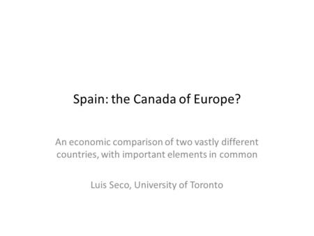 Spain: the Canada of Europe? An economic comparison of two vastly different countries, with important elements in common Luis Seco, University of Toronto.