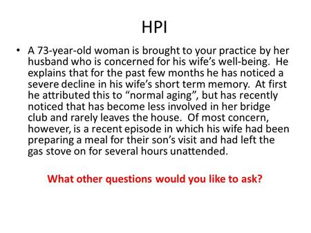 HPI A 73-year-old woman is brought to your practice by her husband who is concerned for his wife’s well-being. He explains that for the past few months.