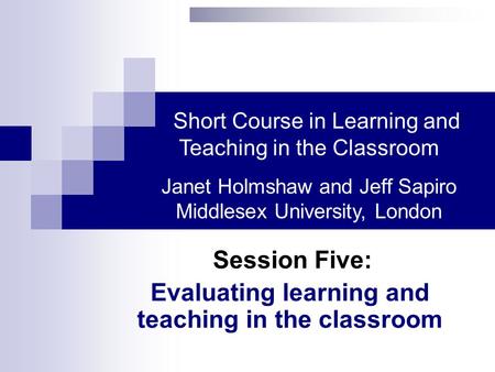 Session Five: Evaluating learning and teaching in the classroom Short Course in Learning and Teaching in the Classroom Janet Holmshaw and Jeff Sapiro Middlesex.