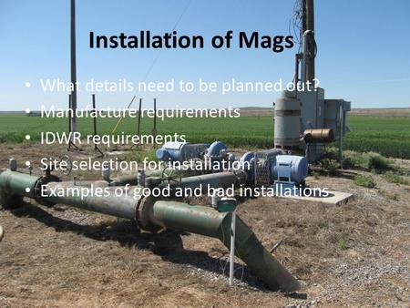 Installation of Mags What details need to be planned out? Manufacture requirements IDWR requirements Site selection for installation Examples of good and.