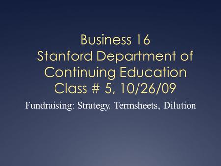 Business 16 Stanford Department of Continuing Education Class # 5, 10/26/09 Fundraising: Strategy, Termsheets, Dilution.