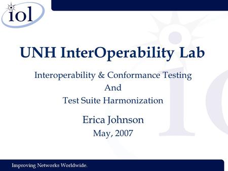 Improving Networks Worldwide. UNH InterOperability Lab Interoperability & Conformance Testing And Test Suite Harmonization Erica Johnson May, 2007.