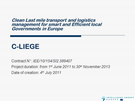 C-LIEGE Contract N°: IEE/10/154/SI2.589407 Project duration: from 1 st June 2011 to 30 st November 2013 Date of creation: 4 th July 2011 Clean Last mile.
