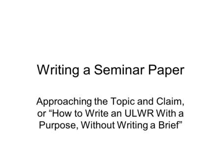 Writing a Seminar Paper Approaching the Topic and Claim, or “How to Write an ULWR With a Purpose, Without Writing a Brief”