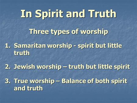 In Spirit and Truth Three types of worship 1.Samaritan worship - spirit but little truth 2.Jewish worship – truth but little spirit 3.True worship – Balance.