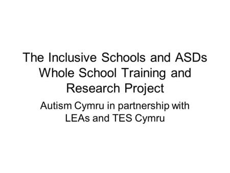 The Inclusive Schools and ASDs Whole School Training and Research Project Autism Cymru in partnership with LEAs and TES Cymru.