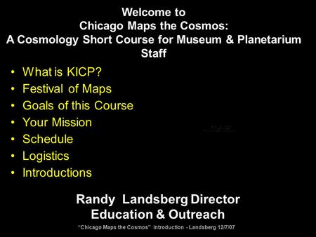 “Chicago Maps the Cosmos” Introduction - Landsberg 12/7/07 What is KICP? Festival of Maps Goals of this Course Your Mission Schedule Logistics Introductions.