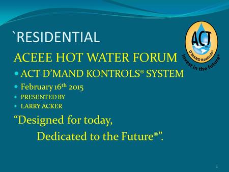 `RESIDENTIAL ACEEE HOT WATER FORUM ACT D’MAND KONTROLS® SYSTEM February 16 th 2015 PRESENTED BY LARRY ACKER “Designed for today, Dedicated to the Future®”.