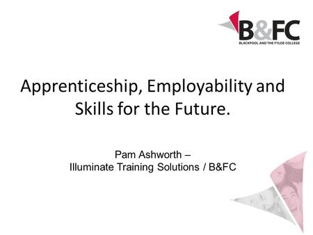 Apprenticeship, Employability and Skills for the Future. Pam Ashworth – Illuminate Training Solutions / B&FC.