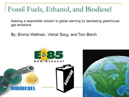 Fossil Fuels, Ethanol, and Biodiesel By: Emma Wellman, Vishal Garg, and Tom Barch Seeking a responsible solution to global warming by decreasing greenhouse.