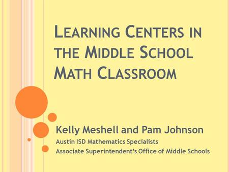 L EARNING C ENTERS IN THE M IDDLE S CHOOL M ATH C LASSROOM Kelly Meshell and Pam Johnson Austin ISD Mathematics Specialists Associate Superintendent’s.