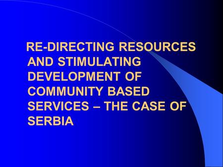 RE-DIRECTING RESOURCES AND STIMULATING DEVELOPMENT OF COMMUNITY BASED SERVICES – THE CASE OF SERBIA.