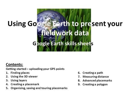 Using Google Earth to present your fieldwork data Google Earth skills sheets Contents: Getting started – uploading your GPS points 1. Finding places 2.Using.