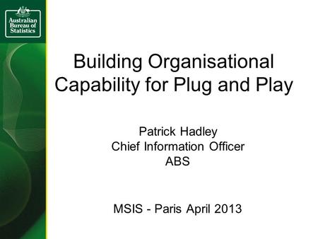 Building Organisational Capability for Plug and Play Patrick Hadley Chief Information Officer ABS MSIS - Paris April 2013.