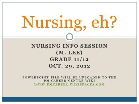 NURSING INFO SESSION (M. LEE) GRADE 11/12 OCT. 29, 2012 POWERPOINT FILE WILL BE UPLOADED TO THE PM CAREER CENTRE WIKI WWW.PMCAREER.WIKISPACES.COM Nursing,