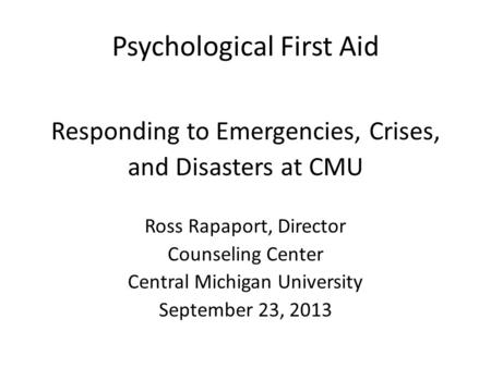 Psychological First Aid Responding to Emergencies, Crises, and Disasters at CMU Ross Rapaport, Director Counseling Center Central Michigan University September.