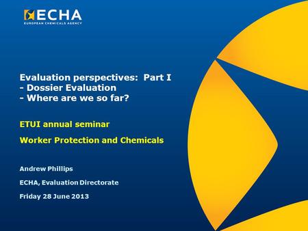 Evaluation perspectives: Part I - Dossier Evaluation - Where are we so far? ETUI annual seminar Worker Protection and Chemicals Andrew Phillips ECHA, Evaluation.