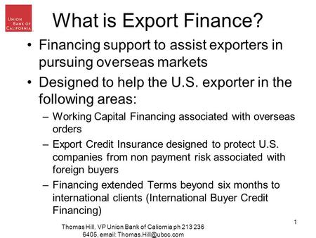 Thomas Hill, VP Union Bank of Caliornia ph 213 236 6405,   1 What is Export Finance? Financing support to assist exporters in.