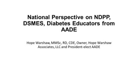 National Perspective on NDPP, DSMES, Diabetes Educators from AADE Hope Warshaw, MMSc, RD, CDE, Owner, Hope Warshaw Associates, LLC and President-elect.
