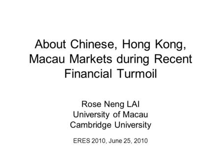 About Chinese, Hong Kong, Macau Markets during Recent Financial Turmoil Rose Neng LAI University of Macau Cambridge University ERES 2010, June 25, 2010.