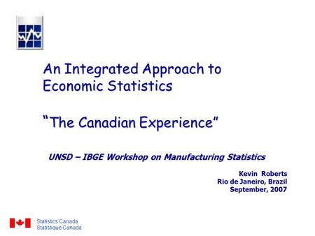 An Integrated Approach to Economic Statistics “ The Canadian Experience” UNSD – IBGE Workshop on Manufacturing Statistics Kevin Roberts Rio de Janeiro,