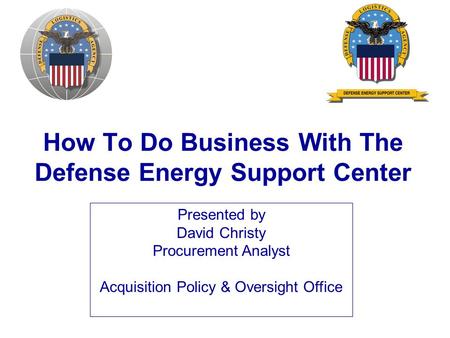 How To Do Business With The Defense Energy Support Center Presented by David Christy Procurement Analyst Acquisition Policy & Oversight Office.