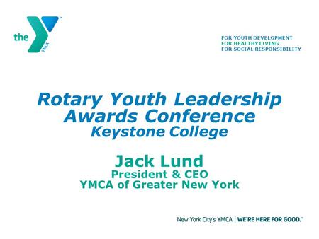 Rotary Youth Leadership Awards Conference Keystone College Jack Lund President & CEO YMCA of Greater New York FOR YOUTH DEVELOPMENT FOR HEALTHY LIVING.