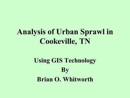 Analysis of Urban Sprawl in Cookeville, TN Using GIS Technology By Brian O. Whitworth.