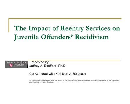The Impact of Reentry Services on Juvenile Offenders’ Recidivism Presented by: Jeffrey A. Bouffard, Ph.D. Co-Authored with Kathleen J. Bergseth All opinions.
