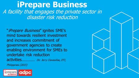 IPrepare Business A facility that engages the private sector in disaster risk reduction “iPrepare Business” ignites SME’s mind towards resilient investment.