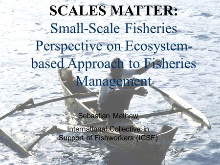 SCALES MATTER: Small-Scale Fisheries Perspective on Ecosystem- based Approach to Fisheries Management Sebastian Mathew International Collective in Support.