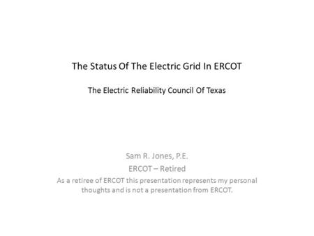 The Status Of The Electric Grid In ERCOT The Electric Reliability Council Of Texas Sam R. Jones, P.E. ERCOT – Retired As a retiree of ERCOT this presentation.