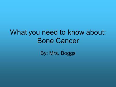 What you need to know about: Bone Cancer By: Mrs. Boggs.