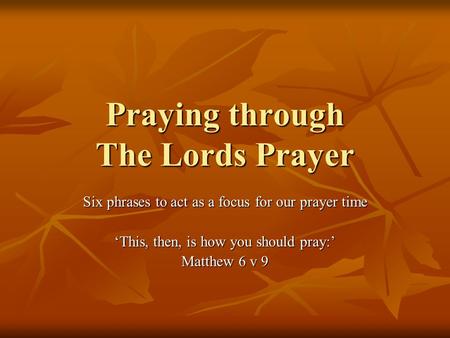 Praying through The Lords Prayer Six phrases to act as a focus for our prayer time ‘This, then, is how you should pray:’ Matthew 6 v 9.